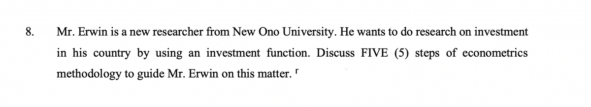 8.
Mr. Erwin is a new researcher from New Ono University. He wants to do research on investment
in his country by using an investment function. Discuss FIVE (5) steps of econometrics
methodology to guide Mr. Erwin on this matter. "
