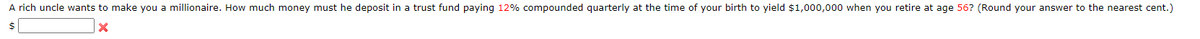 A rich uncle wants to make you a millionaire. How much money must he deposit in a trust fund paying 12% compounded quarterly at the time of your birth to yield $1,000,000 when you retire at age 56? (Round your answer to the nearest cent.)
$
X