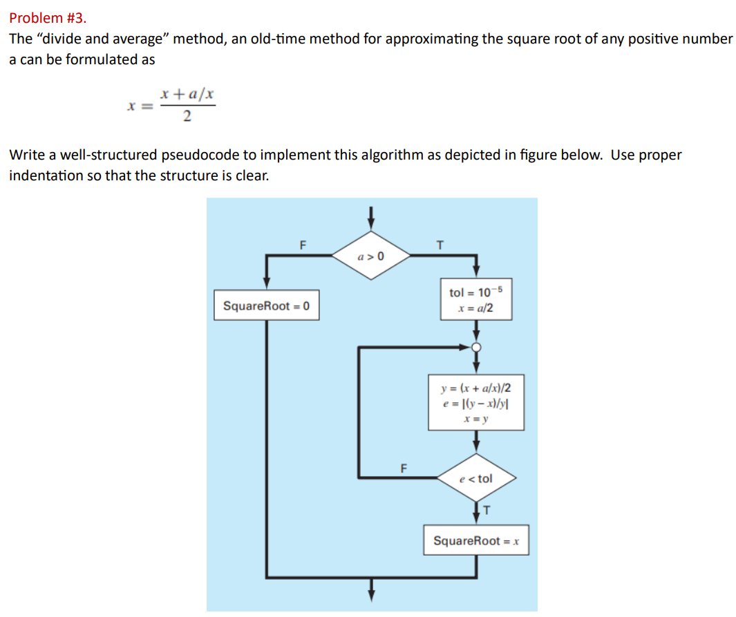 Problem #3.
The "divide and average" method, an old-time method for approximating the square root of any positive number
a can be formulated as
X =
x + a/x
2
Write a well-structured pseudocode to implement this algorithm as depicted in figure below. Use proper
indentation so that the structure is clear.
F
SquareRoot = 0
a>0
F
T
tol = 10-5
x=a/2
y = (x + a/x)/2
e = [(y-x)/y|
x = y
e< tol
T
SquareRoot = x