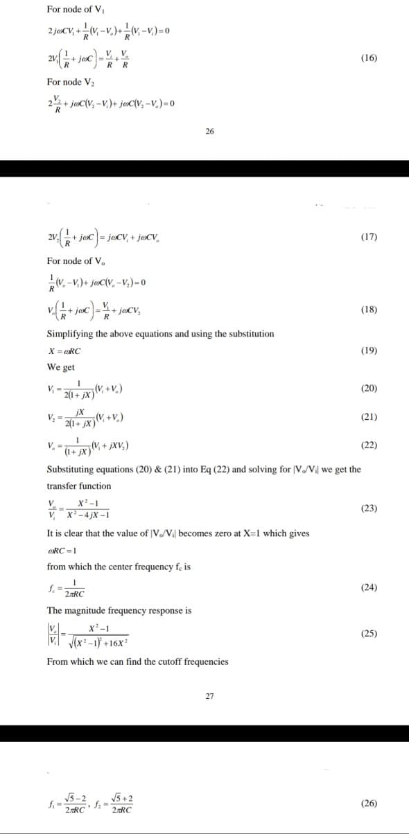 For node of V
2 jøCV, +(V, -V.)+(V, -v.)=0
V, V.
+ joc
(16)
For node V2
+ joC(v, -V,)+ joC(V, -v.)= 0
26
joc
jaCV, + j@CV,
(17)
For node of V.
V. -v.)+ jac(V, -V,)=0
+ jo
+ jaCV,
(18)
Simplifying the above equations and using the substitution
X = RC
(19)
We get
(20)
2(1+ jX)
jX
V, =
(21)
2(1+ jx}W, +V.)
(V, + jXV;)
(1+,
(22)
Substituting equations (20) & (21) into Eq (22) and solving for V V we get the
transfer function
V.
X-1
(23)
V,
X-4 jX -1
It is clear that the value of |V/V becomes zero at X=1 which gives
RC =1
from which the center frequency fe is
f.
2RC
(24)
The magnitude frequency response is
|v.
V (x-1) +16Xx²
x'-1
(25)
From which we can find the cutoff frequencies
27
V5-2
V5+2
fi =
2RC
(26)
2.RC
