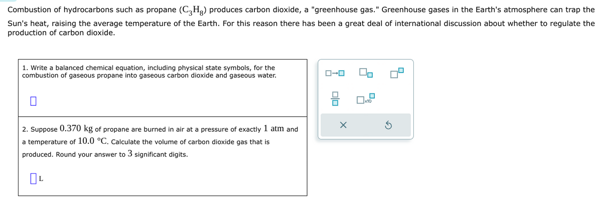 Combustion of hydrocarbons such as propane (C₂H₂) produces carbon dioxide, a "greenhouse gas." Greenhouse gases in the Earth's atmosphere can trap the
Sun's heat, raising the average temperature of the Earth. For this reason there has been a great deal of international discussion about whether to regulate the
production of carbon dioxide.
1. Write a balanced chemical equation, including physical state symbols, for the
combustion of gaseous propane into gaseous carbon dioxide and gaseous water.
2. Suppose 0.370 kg of propane are burned in air at a pressure of exactly 1 atm and
a temperature of 10.0 °C. Calculate the volume of carbon dioxide gas that is
produced. Round your answer to 3 significant digits.
OL
ローロ
X
x10