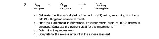 2.
50.94 gimal
32.00 g/mal
149 88 gimal
a. Calculate the theoretical yield of vanadium (III) oxide, assuming you begin
with 200.00 grams vanadium metal.
b. After the experiment is performed, an experimental yield of 183.2 grams is
produced. Calculate the percent yield for this experiment.
c. Determine the percent error.
d. Compute for the excess amount of the excess reactant.
