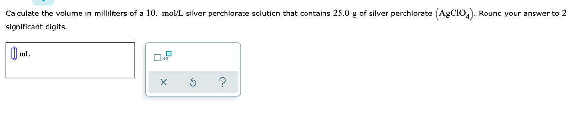 Calculate the volume in milliliters of a 10. mol/L silver perchlorate solution that contains 25.0 g of silver perchlorate (AgClO,). Round your answer to 2
significant digits.
I mL
x10
