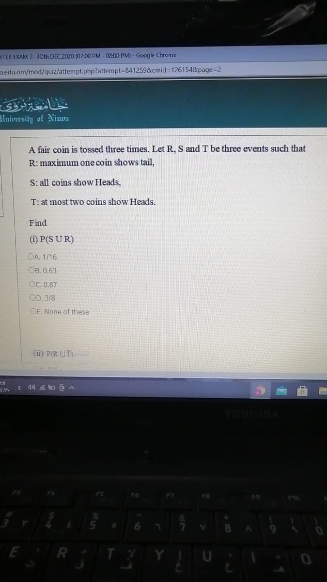 STER EXAM 2- 3Oth DEC,2020 (07:00 PM - 08:00 PM) - Google Chrome
a.edu.om/mod/quiz/attempt.php?attempt=8412598&cmid%3D1261548&page=2
جامعنزى
alniversity of Nizwa
A fair coin is tossed three times. Let R, S and T be three events such that
R: maximum one coin shows tail,
S: all coins show Heads,
T: at most two coins show Heads.
Find
(i) P(S UR)
OA. 1/16
Ов.0.63
OC. 0.87
OD. 3/8
OE. None of these
(ii) PR UT)
T/r.
TOSHIBA
F5
F6
F7
F8
F9
F10
E R
