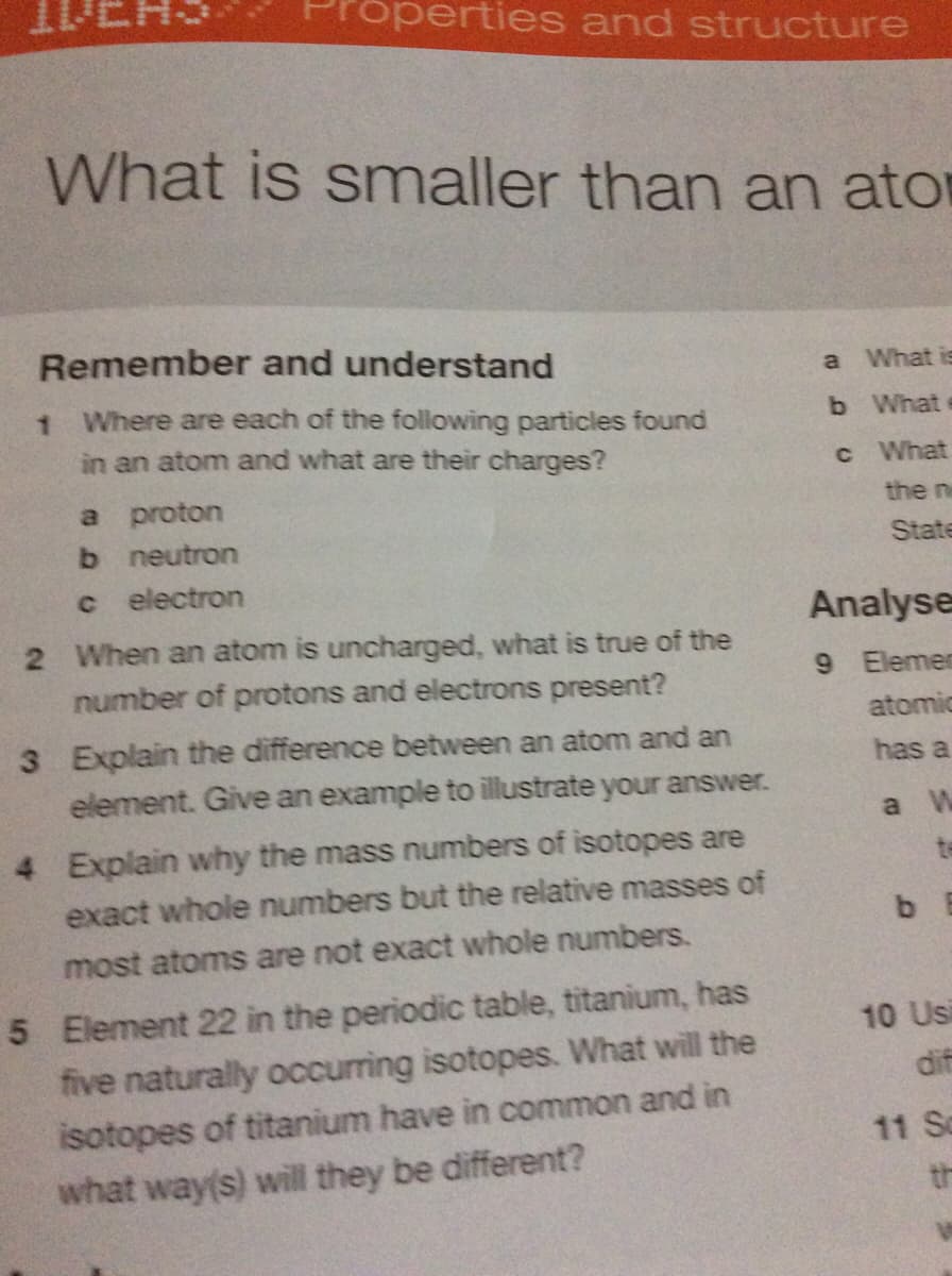 operties and structure
What is smaller than an ator
Remember and understand
a What is
1 Where are each of the following particles found
b What
in an atom and what are their charges?
c What
a proton
the n
b neutron
State
electron
Analyse
2 When an atom is uncharged, what is true of the
number of protons and electrons present?
9 Elemen
atomic
3 Explain the difference between an atom and an
has a
element. Give an example to illustrate your answer.
a W
4 Explain why the mass numbers of isotopes are
te
exact whole numbers but the relative masses of
b E
most atoms are not exact whole numbers.
5 Element 22 in the periodic table, titanium, has
five naturally occurring isotopes. What will the
isotopes of titanium have in common and in
10 Usi
dif
11 So
what way(s) will they be different?
th
