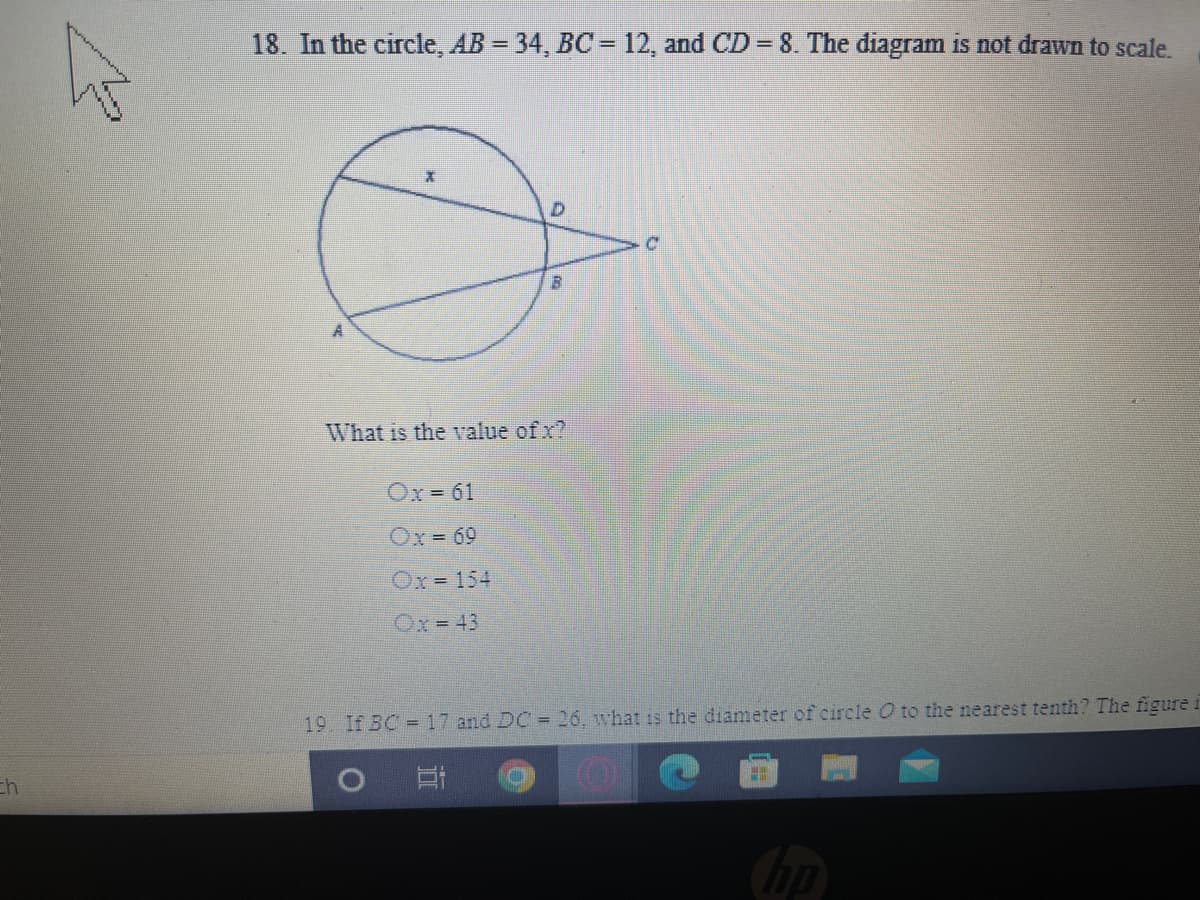 18. In the circle, AB = 34, BC = 12, and CD = 8. The diagram is not drawn to scale.
What is the value of x?
Ox- 61
Ox= 69
Ox= 154
Ox 43
19. If BC =17 and DC = 26. what is the diameter of circle O to the nearest tenth? The figure i
ch
hp
近
