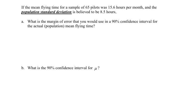 If the mean flying time for a sample of 65 pilots was 15.6 hours per month, and the
population standard deviation is believed to be 8.5 hours,
a. What is the margin of error that you would use in a 90% confidence interval for
the actual (population) mean flying time?
b. What is the 90% confidence interval for u?
