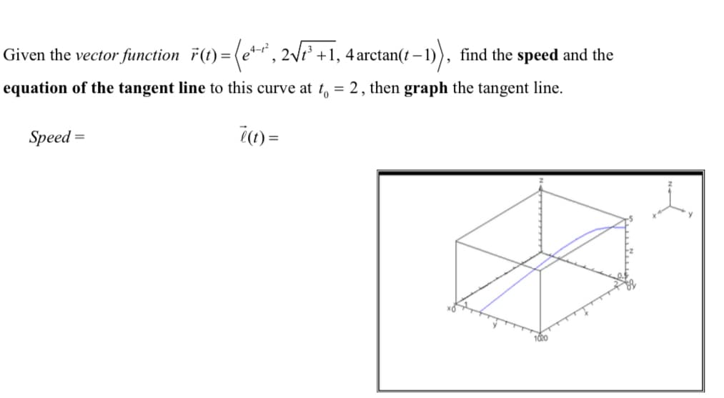### Problem Statement

Given the vector function:

\[
\vec{r}(t) = \left\langle e^{4-t^2}, \ 2 \sqrt{t^3 + 1}, \ 4 \arctan(t-1) \right\rangle,
\]

find the **speed** and the **equation of the tangent line** to this curve at \( t_0 = 2 \), then **graph** the tangent line.

- **Speed:**

\[
\text{Speed} = 
\]

- **Derivative:**

\[
\vec{r}'(t) = 
\]

### Graph Description

- The provided graph is a 3D plot illustrating the vector function \(\vec{r}(t)\) within a coordinate system labeled with \(x\), \(y\), and \(z\) axes. 
- A curve is plotted in blue, representing the trajectory of \(\vec{r}(t)\).
- The graph showcases the behavior of the function for different values of \(t\), giving a visual representation of how the vector's components \(x\), \(y\), and \(z\) vary with time.

### Instructions:

1. **Compute the speed** of the function which is the magnitude of the derivative \(\|\vec{r}'(t)\|\).
2. **Find the derivative** \(\vec{r}'(t)\) of the vector function \(\vec{r}(t)\).
3. **Determine the equation** of the tangent line at \( t_0 = 2 \).
4. **Graph the tangent line** alongside the vector function to visualize the point of tangency and the direction in which the curve is heading at that instance.

This information can be used to understand the dynamics of parametric curves in three-dimensional space and how to analyze their properties through calculus.