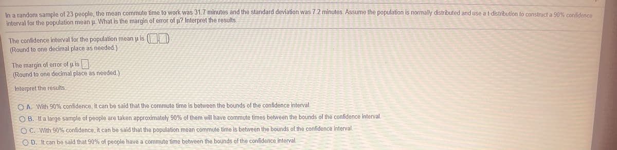 In a random sample of 23 people, the mean commute time to work was 31.7 minutes and the standard deviation was 7.2 minutes. Assume the population is normally distributed and use a t-distribution to construct a 90% confidence
interval for the population mean p. What is the margin of error of p? Interpret the results.
The confidence interval for the population mean p is
(Round to one decimal place as needed.)
The margin of error of u is
(Round to one decimal place as needed.)
Interpret the results.
O A. With 90% confidence, it can be said that the commute time is between the bounds of the confidence interval.
O B. If a large sample of people are taken approximately 90% of them will have commute times between the bounds of the confidence interval.
O C. With 90% confidence, it can be said that the population mean commute time is between the bounds of the confidence interval.
O D. It can be said that 90% of people have a commute time between the bounds of the confidence interval.
