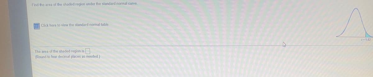 Find the area of the shaded region under the standard normal curve.
Click here to view the standard normal table.
Z=1.82
The area of the shaded region is
(Round to four decimal places as needed.)
