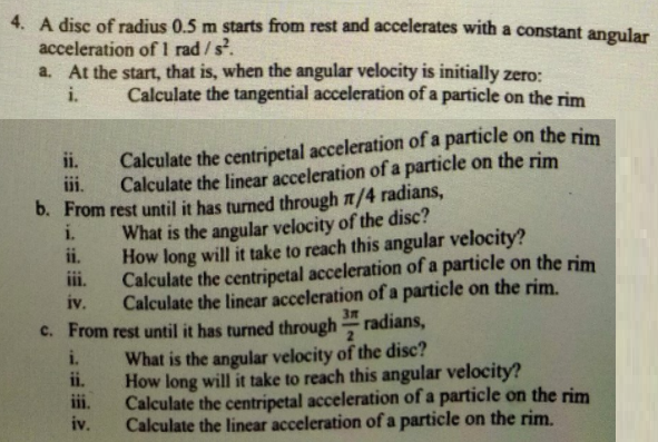 4. A disc of radius 0.5 m starts from rest and accelerates with a constant angular
acceleration of 1 rad/s.
a. At the start, that is, when the angular velocity is initially zero:
i.
Calculate the tangential acceleration of a particle on the rim
ii.
Calculate the centripetal acceleration of a particle on the rim
i.
Calculate the linear acceleration of a particle on the rim
b. From rest until it has turned through n/4 radians,
i.
What is the angular velocity of the disc?
ii.
How long will it take to reach this angular velocity?
iii.
Calculate the centripetal acceleration of a particle on the rim
iv.
Calculate the lincar acceleration of a particle on the rim.
3m
c. From rest until it has turned through
radians,
What is the angular velocity of the disc?
How long will it take to reach this angular velocity?
Calculate the centripetal acceleration of a particle on the rim
Calculate the linear acceleration of a particle on the rim.
i.
ii.
iv.
