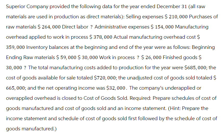 Superior Company provided the following data for the year ended December 31 (all raw
materials are used in production as direct materials): Selling expenses $ 210,000 Purchases of
raw materials $ 264, 000 Direct labor ? Administrative expenses $ 154,000 Manufacturing
overhead applied to work in process $ 378,000 Actual manufacturing overhead cost $
359,000 Inventory balances at the beginning and end of the year were as follows: Beginning
Ending Raw materials $ 59,000 $30,000 Work in process ? $ 26,000 Finished goods $
30,000 ? The total manufacturing costs added to production for the year were $685, 000; the
cost of goods available for sale totaled $720, 000; the unadjusted cost of goods sold totaled $
665,000; and the net operating income was $32,000. The company's underapplied or
overapplied overhead is closed to Cost of Goods Sold. Required: Prepare schedules of cost of
goods manufactured and cost of goods sold and an income statement. (Hint: Prepare the
income statement and schedule of cost of goods sold first followed by the schedule of cost of
goods manufactured.)