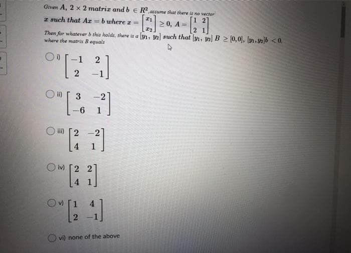 Given A, 2 x 2 matriz and b e R.assume that there is no vector
I such that Ar = b where I =
%3!
2 0, A =
Then for whatever b this holds, there is a y1, 2 such that y1, 2) B > (0,0), [y, 12]b <0,
where the matrix B equals
-1
2
-1
O i) [ 3
2
1
i)
2
4
1
O iv)
22
Ov) [1
4
vi) none of the above
