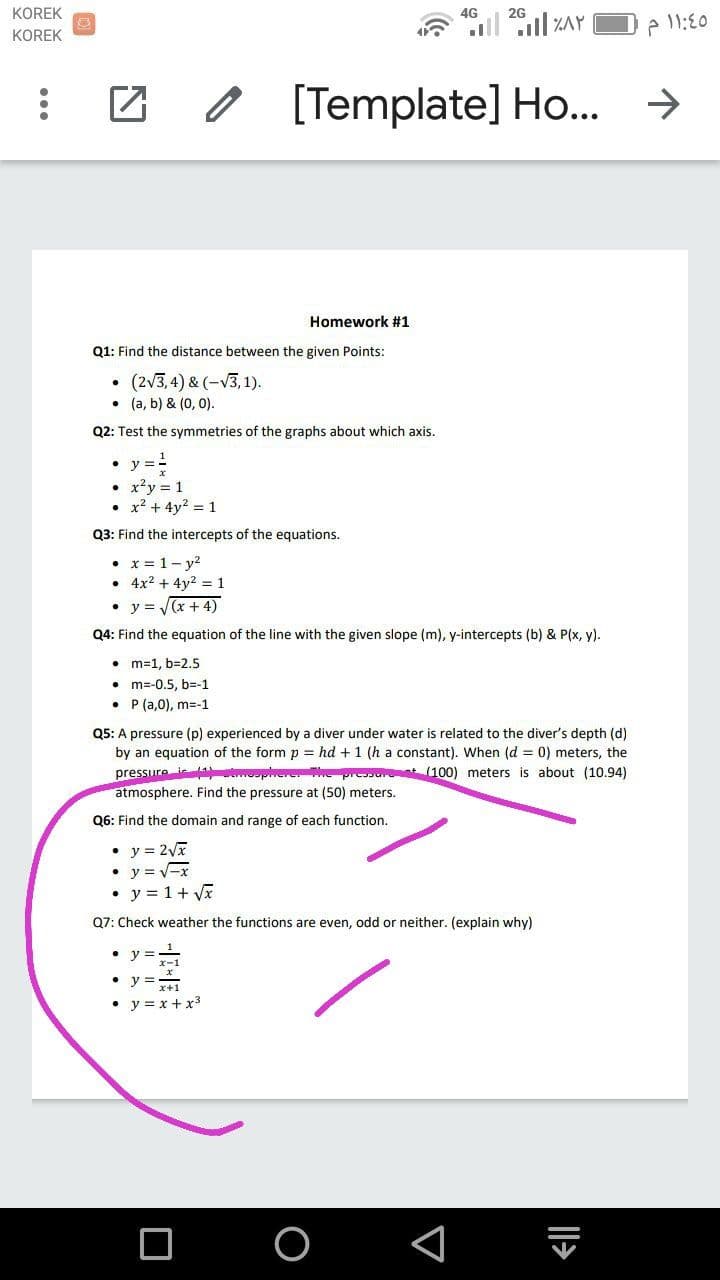 KOREK
4G
2G
KOREK
[Template] Ho..
->
Homework #1
Q1: Find the distance between the given Points:
(2v3,4) & (-V3, 1).
• (a, b) & (0, 0).
Q2: Test the symmetries of the graphs about which axis.
• y ==
• x'y = 1
• x2 + 4y? = 1
Q3: Find the intercepts of the equations.
• x = 1- y?
• 4x2 + 4y2 = 1
• y = (x + 4)
Q4: Find the equation of the line with the given slope (m), y-intercepts (b) & P(x, y).
• m=1, b=2.5
m=-0.5, b=-1
P (a,0), m=-1
Q5: A pressure (p) experienced by a diver under water is related to the diver's depth (d)
by an equation of the form p = hd +1 (h a constant). When (d = 0) meters, the
pressure i operee
atmosphere. Find the pressure at (50) meters.
(100) meters is about (10.94)
Q6: Find the domain and range of each function.
• y = 2Vx
• y = -x
• y = 1+ Vĩ
Q7: Check weather the functions are even, odd or neither. (explain why)
y =
• y =
• y = x + x3
O
|>
...
