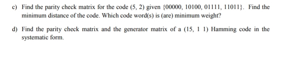 c) Find the parity check matrix for the code (5, 2) given {00000, 10100, 01111, 11011}. Find the
minimum distance of the code. Which code word(s) is (are) minimum weight?
d) Find the parity check matrix and the generator matrix of a (15, 1 1) Hamming code in the
systematic form.
