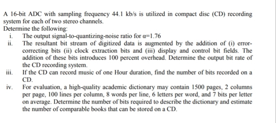 A 16-bit ADC with sampling frequency 44.1 kb/s is utilized in compact disc (CD) recording
system for each of two stereo channels.
Determine the following:
The output signal-to-quantizing-noise ratio for a=1.76
ii.
i.
The resultant bit stream of digitized data is augmented by the addition of (i) error-
correcting bits (ii) clock extraction bits and (iii) display and control bit fields. The
addition of these bits introduces 100 percent overhead. Determine the output bit rate of
the CD recording system.
If the CD can record music of one Hour duration, find the number of bits recorded on a
iii.
CD.
iv.
For evaluation, a high-quality academic dictionary may contain 1500 pages, 2 columns
per page, 100 lines per column, 8 words per line, 6 letters per word, and 7 bits per letter
on average. Determine the number of bits required to describe the dictionary and estimate
the number of comparable books that can be stored on a CD.
