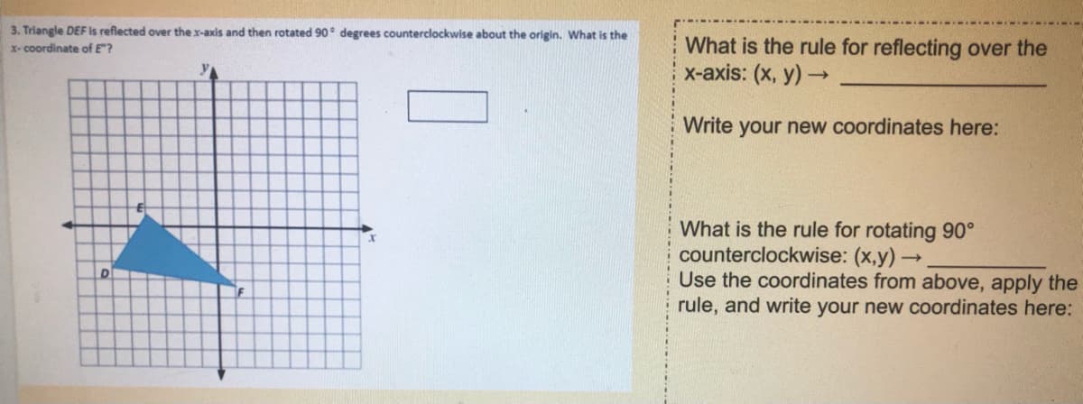 3. Triangle DEF Is reflected over the x-axis and then rotated 90° degrees counterclockwise about the origin. What is the
x- coordinate of E"?
What is the rule for reflecting over the
х-аxis: (х, у) ->
y
Write your new coordinates here:
What is the rule for rotating 90°
counterclockwise: (x,y) -
Use the coordinates from above, apply the
rule, and write your new coordinates here:
D
