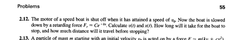 Problems
55
2.12. The motor of a speed boat is shut off when it has attained a speed of vy. Now the boat is slowed
down by a retarding force F, = Ce -kv. Calculate v(1) and x(1). How long will it take for the boat to
stop, and how much distance will it travel before stopping?
2.13. A particle of mass m starting with an initial velocity vo is acted on by a force F = m(ky + cu)

