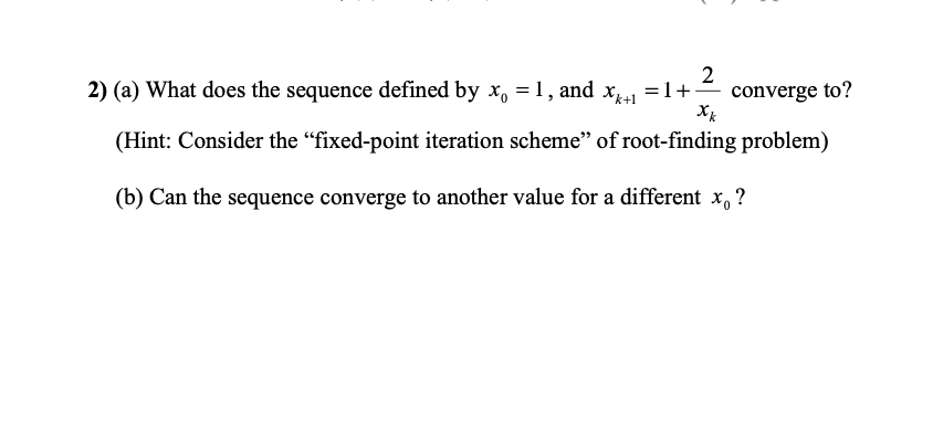 2) (a) What does the sequence defined by x, = 1, and X41 =1+-
converge to?
(Hint: Consider the "fixed-point iteration scheme" of root-finding problem)
(b) Can the sequence converge to another value for a different x, ?
