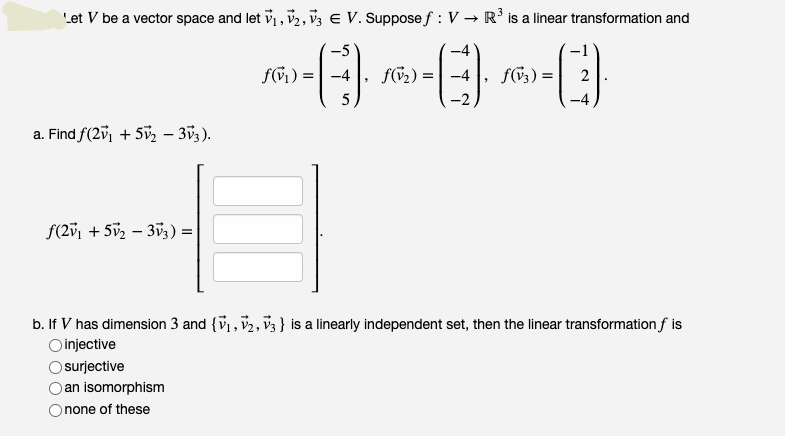 Let V be a vector space and let v1, v2, v3 e V. Suppose f : V → R' is a linear transformation and
-5
-4
fGi) =| -4
f(G2) = | -4
f3;) =
2
5
-4
a. Find f(2v1 + 5v, – 353).
f(2v1
2 – 353) =|
b. If V has dimension 3 and {v, v2, v3 } is a linearly independent set, then the linear transformation f is
O injective
surjective
an isomorphism
none of these
