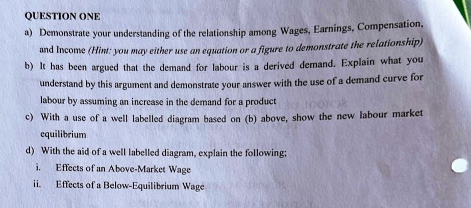 QUESTION ONE
a) Demonstrate your understanding of the relationship among Wages, Earnings, Compensation,
and Income (Hint: you may either use an equation or a figure to demonstrate the relationship)
b) It has been argued that the demand for labour is a derived demand. Explain what you
understand by this argument and demonstrate your answer with the use of a demand curve for
labour by assuming an increase in the demand for a product
c) With a use of a well labelled diagram based on (b) above, show the new labour market
equilibrium
d) With the aid of a well labelled diagram, explain the following;
i.
Effects of an Above-Market Wage
ii.
Effects of a Below-Equilibrium Wage