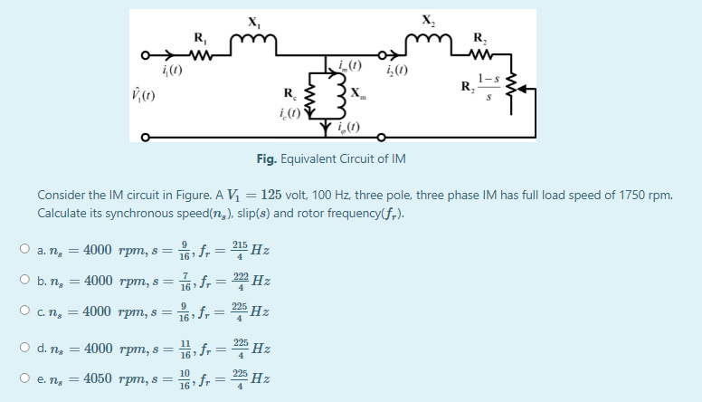 X,
X,
R,
R,
i,(1)
i,(1)
R,
R.
X.
i(1) Y
Fig. Equivalent Circuit of IM
Consider the IM circuit in Figure. A V =125 volt, 100 Hz, three pole, three phase IM has full load speed of 1750 rpm.
Calculate its synchronous speed(n,), slip(s) and rotor frequency(f,).
9
215
а. п, — 4000 грт, s %3D
%3D
4
O b. n,
16 f, = ? Hz
4000 трт, s 3
222
4
225
О с.п, — 4000 грт, s %3D
16 f, = 2 Hz
4
225
O d. ng
16 fr = Hz
= 4000 rpm, s =
Ое.п, — 4050 трт, s —
16: fr = * Hz
