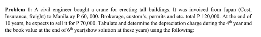 Problem 1: A civil engineer bought a crane for erecting tall buildings. It was invoiced from Japan (Cost,
Insurance, freight) to Manila ay P 60, 000. Brokerage, custom's, permits and etc. total P 120,000. At the end of
10 years, he expects to sell it for P 70,000. Tabulate and determine the depreciation charge during the 4th year and
the book value at the end of 6th year(show solution at these years) using the following:
