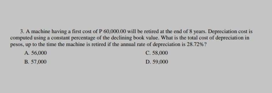 3. A machine having a first cost of P 60,000.00 will be retired at the end of 8 years. Depreciation cost is
computed using a constant percentage of the declining book value. What is the total cost of depreciation in
pesos, up to the time the machine is retired if the annual rate of depreciation is 28.72%?
A. 56,000
C. 58,000
B. 57,000
D. 59,000
