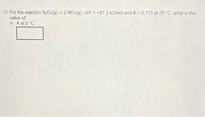 12. For the reaction N2O4(g) = 2 NO2(g), AH = +57.2 kJ/mol and K = 0.113 at 25 °C, what is the
value of
A. Kat 0 °C