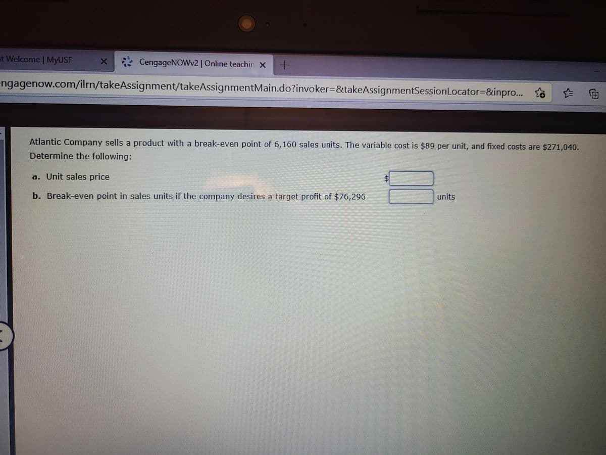 at Welcome | MyUSF
CengageNOWv2|Online teachin x +
engagenow.com/ilrn/takeAssignment/takeAssignmentMain.do?invoker=&takeAssignmentSessionLocator=&inpro.. ta
Atlantic Company sells a product with a break-even point of 6,160 sales units. The variable cost is $89 per unit, and fixed costs are $271,040.
Determine the following:
a. Unit sales price
b. Break-even point in sales units if the company desires a target profit of $76,296
பாits

