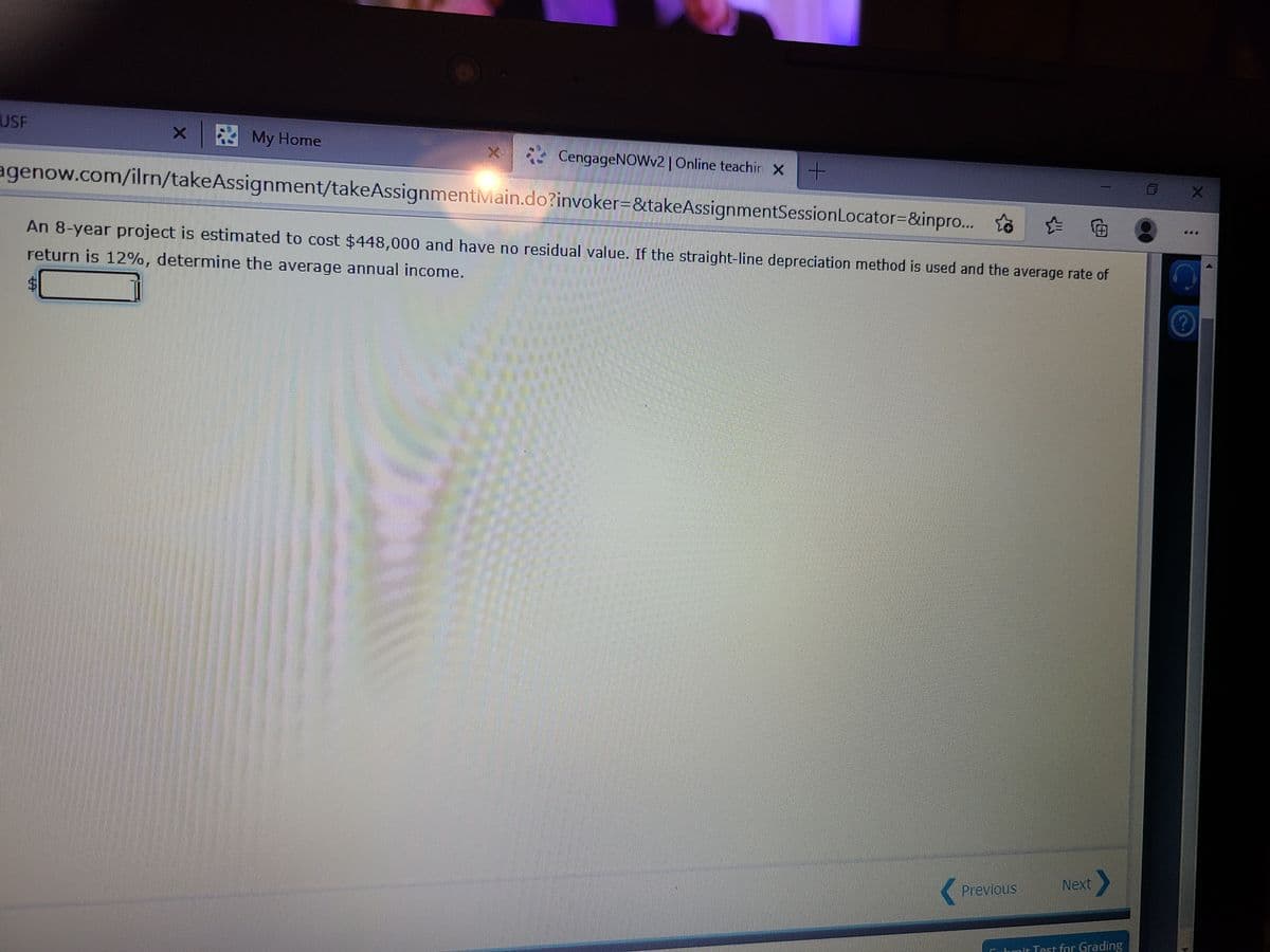 USF
x My Home
4 CengageNOWv2 |Online teachir x+
agenow.com/ilrn/takeAssignment/takeAssignmentMain.do?invoker=&takeAssignmentSessionLocator=&inpro... to
向
An 8-year project is estimated to cost $448,000 and have no residual value. If the straight-line depreciation method is used and the average rate of
return is 12%, determine the average annual income.
Next
Previous
Chmit Test for Grading
%24

