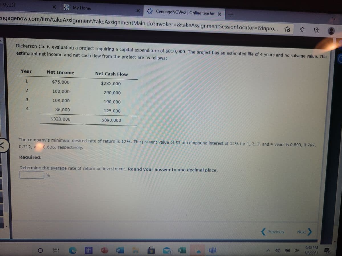 | MYUSF
x My Home
CengageNOWv2 | Online teachin X
engagenow.com/ilm/takeAssignment/takeAssignmentMain.do?invoker%3D&takeAssignmentSessionLocator3D&inpro... to
全 临
Dickerson Co. is evaluating a project requiring a capital expenditure of $810,000. The project has an estimated life of 4 years and no salvage value. The
estimated net income and net cash flow from the project are as follows:
Year
Net Income
Net Cash Flow
$75,000
$285,000
2
100,000
290,000
3.
109,000
190,000
4
36,000
125,000
$320,000
$890,000
The company's minimum desired rate of return is 12%. The present value of $1 at compound interest of 12% for , 2, 3, and 4 years is 0.893, 0.797,
0.712, and 0.636, respectively.
Required:
Determine the average rate of return on investment. Round your answer to one decimal place.
Previous
Next
9:40 PM
5/8/2021
2.
