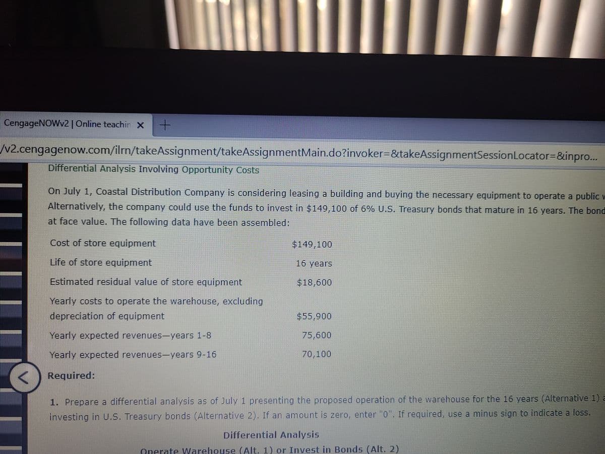 CengageNOWv2| Online teachin X
N2.cengagenow.com/ilrn/takeAssignment/takeAssignmentMain.do?invoker=&takeAssignmentSessionLocator=D&inpro...
Differential Analysis Involving Opportunity Costs
On July 1, Coastal Distribution Company is considering leasing a building and buying the necessary equipment to operate a public w
Alternatively, the company could use the funds to invest in $149,100 of 6% U.S. Treasury bonds that mature in 16 years. The bond
at face value. The following data have been assembled:
Cost of store equipment
$149,100
Life of store equipment
16 years
Estimated residual value of store equipment
$18,600
Yearly costs to operate the warehouse, excluding
depreciation of equipment
$55,900
Yearly expected revenues-years 1-8
75,600
Yearly expected revenues-years 9-16
70,100
Required:
1. Prepare a differential analysis as of July 1 presenting the proposed operation of the warehouse for the 16 years (Alternative 1) a
investing in U.S. Treasury bonds (Alternative 2). If an amount is zero, enter "0. If required, use a minus sign to indicate a loss.
Differential Analysis
Onerate Warehouse (Alt. 1) or Invest in Bonds (Alt. 2)
