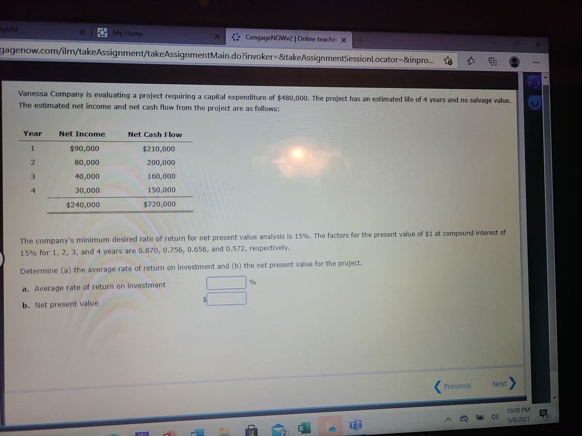 MYUSF
* My Horne
2 CengageNOWv2 |Online teachin X
gagenow.com/ilrn/takeAssignment/takeAssignmentMain.do?invoker=&takeAssignmentSessionLocator=&inpro...
to
伯
Vanessa Company is evaluating a project requiring a capital expenditure of $480,000. The project has an estimated life of 4 years and no salvage value.
The estimated net income and net cash flow from the project are as followS:
Year
Net Income
Net Cash Flow
$90,000
$210,000
80,000
200,000
3.
40,000
160,000
4
30,000
150,000
$240,000
$720,000
The company's minimum desired rate of return for net present value analysis is 15%. The factors for the present value of $1 at compound interest of
15% for 1, 2, 3, and 4 years are 0.870, 0.756, 0.658, and 0.572, respectively.
Determine (a) the average rate of return on investment and (b) the net present value for the project.
a. Average rate of return on investment
b. Net present value
Next,
(Previous
10:00 PM
5/8/2021
%24
1.
