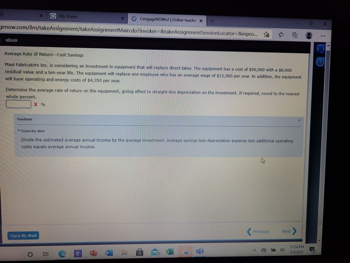 SF
X My Home
* CengageNOWv2 | Online teachin X
genow.com/iln/takeAssignment/takeAssignmentMain.do?invoker=&takeAssignmentSessionLocator3D&inpro..
inttil
eBook
Average Rate of Return-Cost Savings
Maui Fabricators Inc. is considering an investment in equipment that will replace direct labor. The equipment has a cost of $90,000 with a $8,000
residual value and a ten-year life. The equipment will replace one employee who has an average wage of $15,980 per year. In addition, the equipment
will have operating and energy costs of $4,350 per year.
Determine the average rate of return on the equipment, giving effect to straight-line depreciation on the investment. If required, round to the nearest
whole percent.
X %
Feedback
Check My Work
Divide the estimated average annual income by the average investment. Average savings less depreciation expense less additional operating
costs equals average annual income.
Previous
Next
Check My Work
11:24 PM
ロ
5/8/2021
