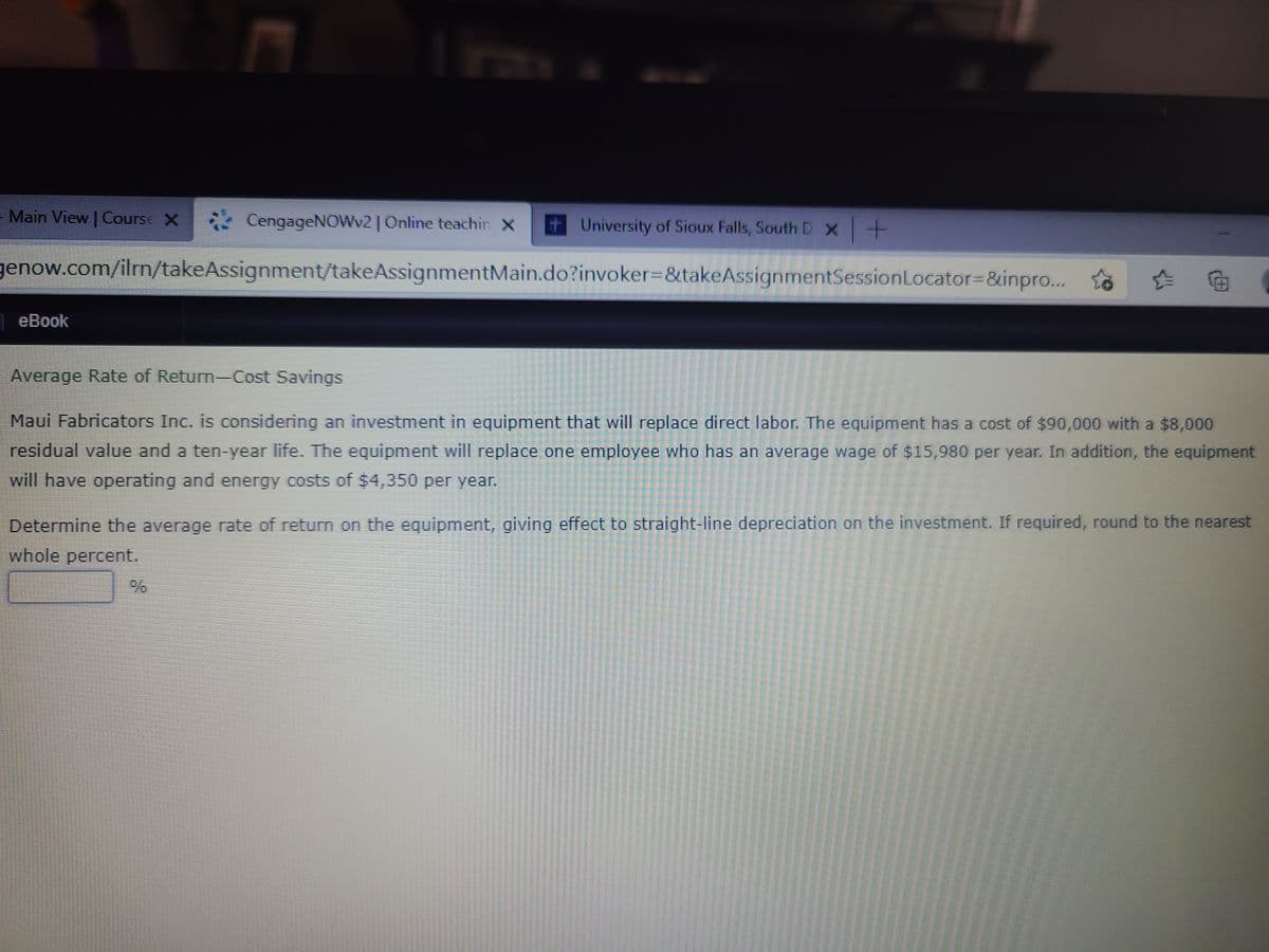 - Main View | Course X
* CengageNOWV2| Online teachin X
University of Sioux Falls, South D x -
genow.com/ilrn/takeAssignment/takeAssignmentMain.do?invoker=&takeAssignmentSessionLocator%3D&inpro...
eBook
Average Rate of Return-Cost Savings
Maui Fabricators Inc. is considering an investment in equipment that will replace direct labor. The equipment has a cost of $90,000 with a $8,000
residual value and a ten-year life. The equipment will replace one employee who has an average wage of $15,980 per year. In addition, the equipment
will have operating and energy costs of $4,350 per year.
Determine the average rate of return on the equipment, giving effect to straight-line depreciation on the investment. If required, round to the nearest
whole percent.
IC
