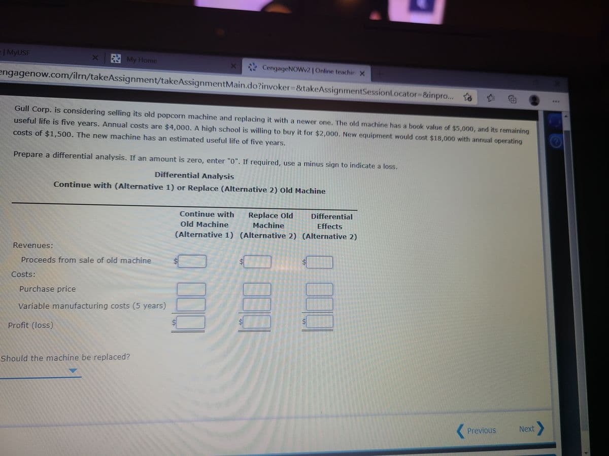 | MYUSF
My Home
CengageNOWv2 Online teachirx
engagenow.com/ilrm/takeAssignment/takeAssignmentMain.do?invoker%3D&takeAssignmentSessionLocator3&inpro...
田
***
Gull Corp. is considering selling its old popcorn machine and replacing it with a newer one. The old machine has a book value of $5,000, and its remaining
useful life is five years. Annual costs are $4,000. A high school is willing to buy it for $2,000. New equipment would cost $18,000 with annual operating
costs of $1,,500. The new machine has an estimated useful life of five years.
Prepare a differential analysis. If an amount is zero, enter "0". If required, use a minus sign to indicate a loss.
Differential Analysis
Continue with (Alternative 1) or Replace (Alternative 2) Old Machine
Replace Old
Machine
Continue with
Differential
Old Machine
Effects
(Alternative 1) (Alternative 2) (Alternative 2)
Revenues:
Proceeds from sale of old machine
Costs:
Purchase price
Variable manufacturing costs (5 years)
Profit (loss)
Should the nmachine be replaced?
Previous
Next
%24
%24
