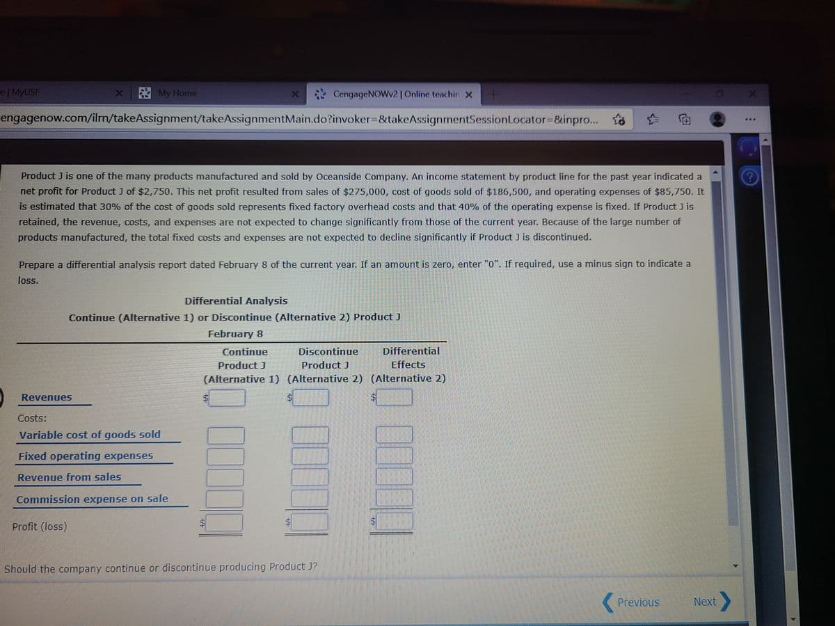 e| MyUSF
A My Home
CengageNOWv2|Online teachir x
engagenow.com/ilm/takeAssignment/takeAssignmentMain.do?invoker-&takeAssignmentSessionLocator=&inpro. to
Product J is one of the many products manufactured and sold by Oceanside Company. An income statement by product line for the past year indicated a
net profit for Product J of $2,750. This net profit resulted from sales of $275,000, cost of goods sold of $186,500, and operating expenses of $85,750. It
is estimated that 30% of the cost of goods sold represents fixed factory overhead costs and that 40% of the operating expense is fixed. If Product J is
retained, the revenue, costs, and expenses are not expected to change significantly from those of the current year. Because of the large number of
products manufactured, the total fixed costs and expenses are not expected to decline significantly if Product J is discontinued.
Prepare a differential analysis report dated February 8 of the current year. If an amount is zero, enter "0". If required, use a minus sign to indicate a
loss.
Differential Analysis
Continue (Alternative 1) or Discontinue (Alternative 2) Product J
February 8
Continue
Discontinue
Differential
Effects
Product J
(Alternative 1) (Alternative 2) (Alternative 2)
Product J
Revenues
Costs:
Variable cost of goods sold
Fixed operating expenses
Revenue from sales
Commission expense on sale
Profit (loss)
Should the company continue or discontinue producing Product J?
Previous
Next
%24
624
624
