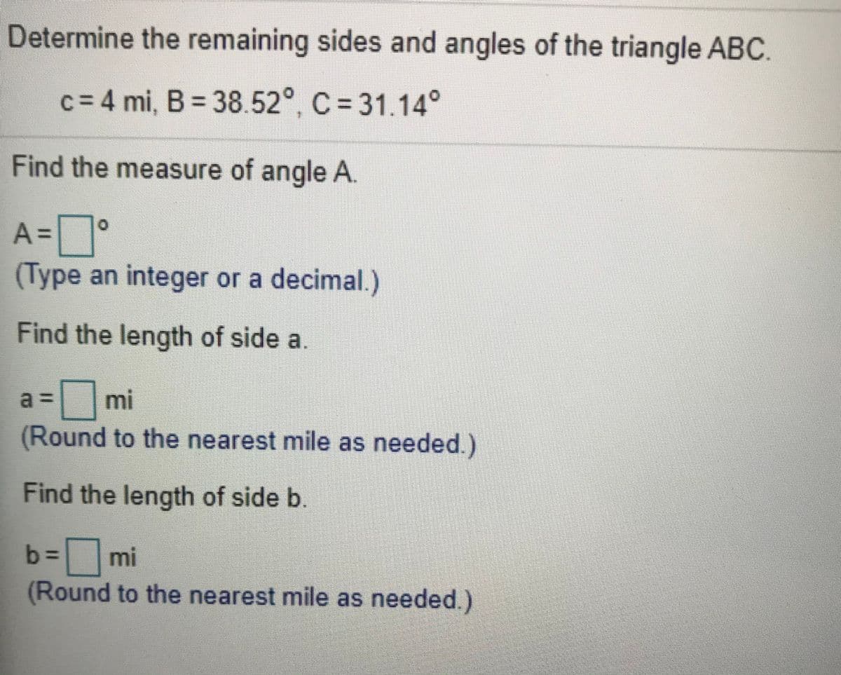 Determine the remaining sides and angles of the triangle ABC.
c = 4 mi, B = 38.52°, C = 31.14°
Find the measure of angle A.
A =
(Type an integer or a decimal.)
Find the length of side a.
3mi
(Round to the nearest mile as needed.)
a =
Find the length of side b.
= mi
(Round to the nearest mile as needed.)
b%3D
