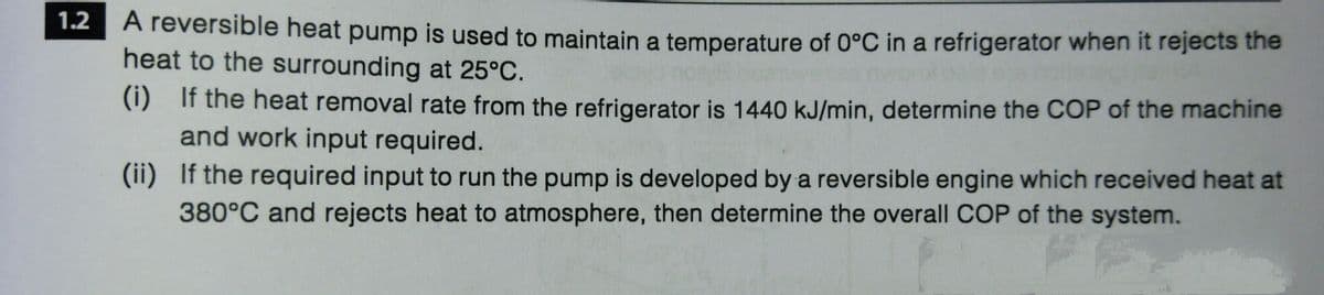 1.2
A reversible heat pump is used to maintain a temperature of 0°C in a refrigerator when it rejects the
heat to the surrounding at 25°C.
(i) If the heat removal rate from the refrigerator is 1440 kJ/min, determine the COP of the machine
and work input required.
(ii) If the required input to run the pump is developed by a reversible engine which received heat at
380°C and rejects heat to atmosphere, then determine the overall COP of the system.
