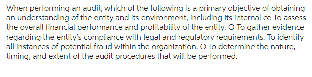 When performing an audit, which of the following is a primary objective of obtaining
an understanding of the entity and its environment, including its internal ce To assess
the overall financial performance and profitability of the entity. O To gather evidence
regarding the entity's compliance with legal and regulatory requirements. To identify
all instances of potential fraud within the organization. O To determine the nature,
timing, and extent of the audit procedures that will be performed.