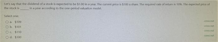 Let's say that the dividend of a stock is expected to be $1.00 in a year. The current price is $100 a share. The required rate of return is 10%. The expected price of
in a year according to the one-period valuation model.
the stock is
Select one:
O.a. $109
O b. $101
Oc. $110
Od. $100
cross out
Os out
Ces out
cross out