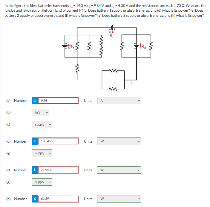 In the figure the ideal batteries have emfs & - 19.3 V, E2 - 9.84 V, and Eg - 5.30 V, and the resistances are each 1.70 0. What are the
(a) size and (b) direction (left or right) of current iz? (c) Does battery 1 supply or absorb energy, and (d) what is its power? (e) Does
battery 2 supply or absorb energy, and (f) what is its power? (g) Does battery 3 supply or absorb energy, and (h) what is its power?
(a) Number
9.35
Units
A
(b)
left
(c)
supply
(d) Number
180.455
Units
W
supply
(f) Number
i 21.9432
Units
supply
(h) Number
61.39
Units
