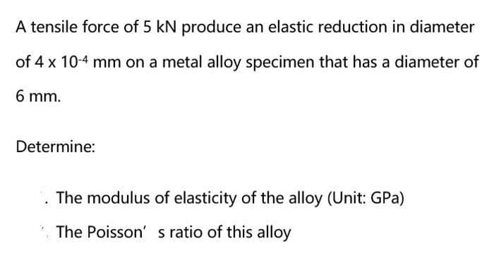 A tensile force of 5 kN produce an elastic reduction in diameter
of 4 x 10-4 mm on a metal alloy specimen that has a diameter of
6 mm.
Determine:
. The modulus of elasticity of the alloy (Unit: GPa)
* The Poisson' s ratio of this alloy
