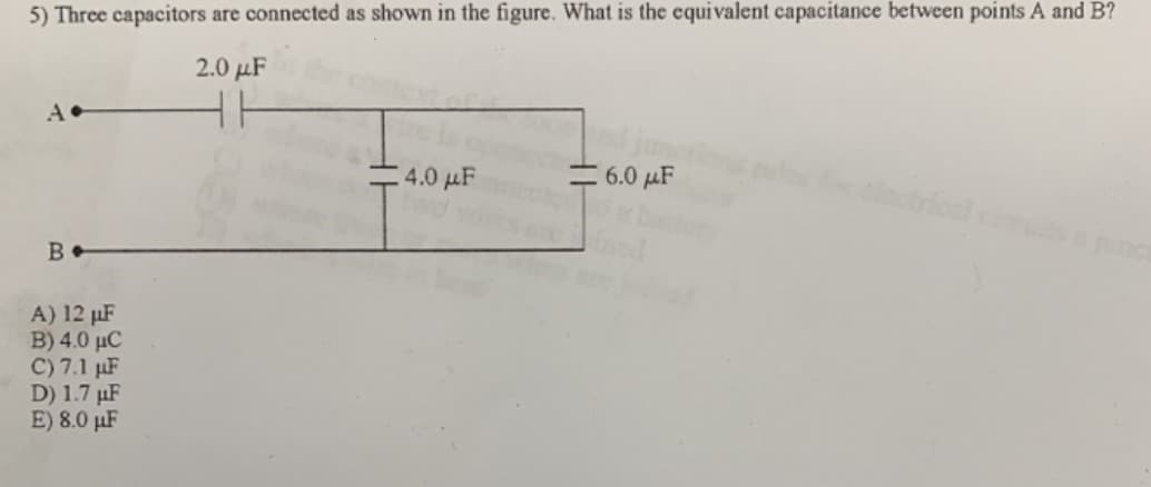 5) Three capacitors are connected as shown in the figure. What is the equi valent capacitance between points A and B?
2.0 μ
HH
4.0 μ
6.0 µF
B
unc
A) 12 µF
B) 4.0 µC
C) 7.1 µF
D) 1.7 µF
E) 8.0 µF
