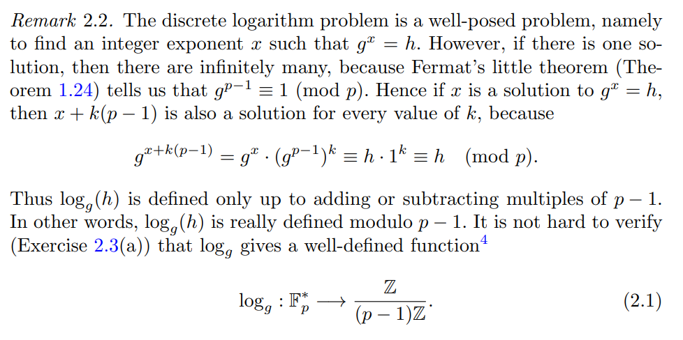 Remark 2.2. The discrete logarithm problem is a well-posed problem, namely
to find an integer exponent à such that g = h. However, if there is one so-
lution, then there are infinitely many, because Fermat's little theorem (The-
orem 1.24) tells us that gº−¹ = 1 (mod p). Hence if x is a solution to gª = h,
then x + k(p − 1) is also a solution for every value of k, because
gæ+k(p-1) = g. −1)k = h. 1² = h (mod p).
Thus logg (h) is defined only up to adding or subtracting multiples of p - 1.
In other words, logg (h) is really defined modulo p – 1. It is not hard to verify
(Exercise 2.3(a)) that log, gives a well-defined function
logg
: F*
P
Z
(p − 1)Z
(2.1)