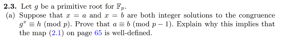 2.3. Let g be a primitive root for Fp.
(a) Suppose that x = a and x = b are both integer solutions to the congruence
g¹ = h (mod p). Prove that a = b (mod p − 1). Explain why this implies that
the map (2.1) on page 65 is well-defined.
-