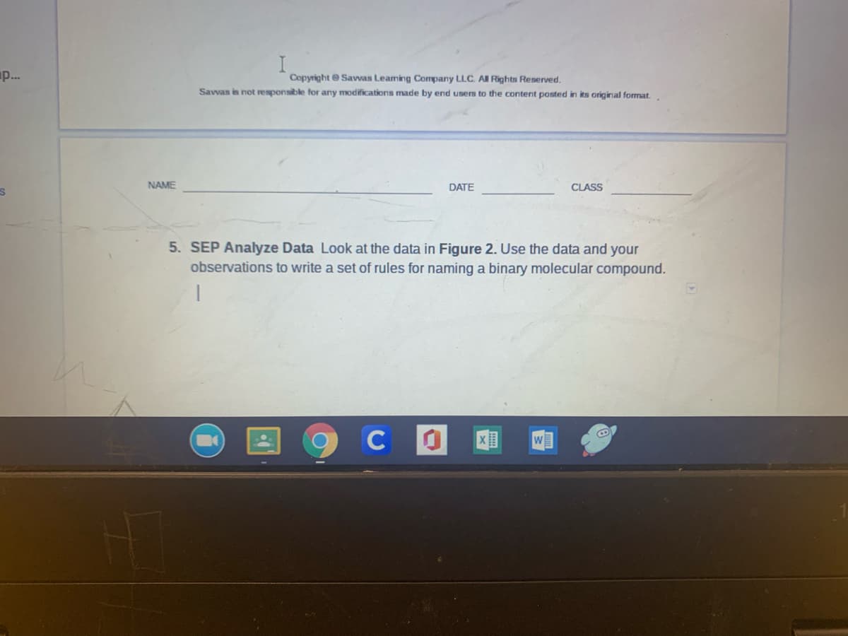 p..
Copyright @ Savvas Leaming Company LLC. All Rights Reserved.
Savvas is not responsible for any modifications made by end users to the content posted in its original format.
NAME
DATE
CLASS
5. SEP Analyze Data Look at the data in Figure 2. Use the data and your
observations to write a set of rules for naming a binary molecular compound.
