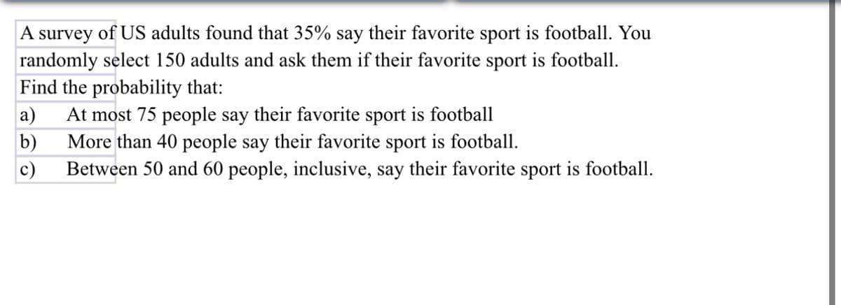 A survey of US adults found that 35% say their favorite sport is football. You
randomly select 150 adults and ask them if their favorite sport is football.
Find the probability that:
a) At most 75 people say their favorite sport is football
b)
c)
More than 40 people say their favorite sport is football.
Between 50 and 60 people, inclusive, say their favorite sport is football.