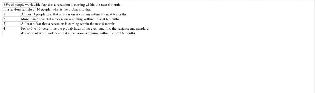 65% of people worldwide fear that a recession is coming within the next 6 months.
In a random sample of 10 people, what is the probability that
1)
2)
3)
4)
At most 3 people fear that a recession is coming within the next 6 months.
More than 8 fear that a recession is coming within the next 6 months
At least 4 fear that a recession is coming within the next 6 months
For x=0 to 10, determine the probabilities of the event and find the variance and standard
deviation of worldwide fear that a recession is coming within the next 6 months.